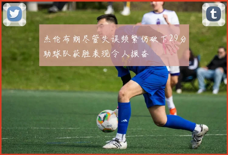 杰伦布朗尽管失误频繁仍砍下29分助球队获胜表现令人振奋