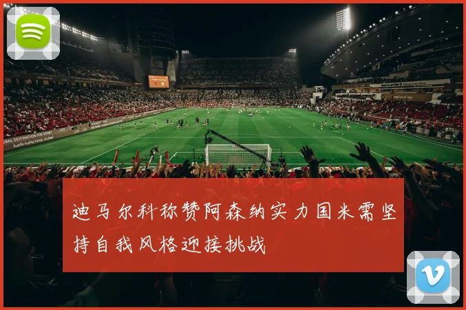 迪马尔科称赞阿森纳实力国米需坚持自我风格迎接挑战