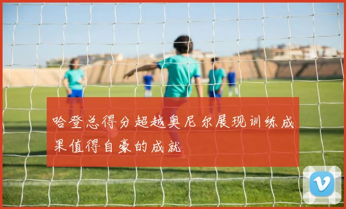 哈登总得分超越奥尼尔展现训练成果值得自豪的成就