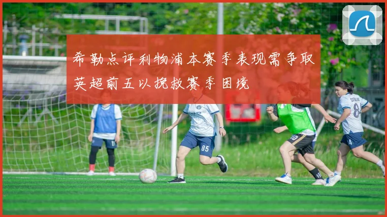 希勒点评利物浦本赛季表现需争取英超前五以挽救赛季困境